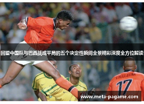 回望中国队与巴西战成平局的五个决定性瞬间全景精彩深度全方位解读 回望中国队与巴西战成平局的五个决定性瞬间全景精彩深度全方位解读