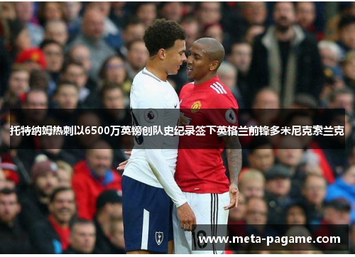 托特纳姆热刺以6500万英镑创队史纪录签下英格兰前锋多米尼克索兰克 托特纳姆热刺以6500万英镑创队史纪录签下英格兰前锋多米尼克索兰克