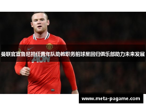 曼联官宣鲁尼担任青年队助教职务前球星回归俱乐部助力未来发展