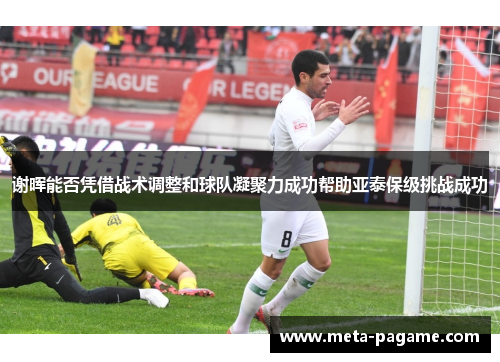 谢晖能否凭借战术调整和球队凝聚力成功帮助亚泰保级挑战成功